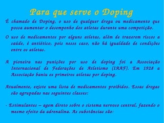 Para que serve o Doping 
É chamado de Doping, o uso de qualquer droga ou medicamento que 
possa aumentar o desempenho dos atletas durante uma competi ção. 
O uso de medicamentos por alguns atletas, al ém de trazerem riscos a 
saúde, é antiético, pois nesse caso, não há igualdade de condições 
entre os atletas. 
A pioneira nas punições por uso de doping foi a Associa ção 
Internacional de Federações de Atletismo (IAAF). Em 1928 a 
Associação baniu os primeiros atletas por doping. 
Atualmente, existe uma lista de medicamentos proibidos. Essas drogas 
são agrupadas nas seguintes classes: 
­Estimulantes 
– agem direto sobre o sistema nervoso central, fazendo o 
mesmo efeito da adrenalina. As subst âncias são: 
 