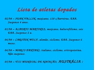 Lista de atletas dopados 
02/98 – JUAN VALLIN, mexicano, 110 c/barreiras, EAA. 
Suspenso 4 anos. 
03/98 – ALBERTO MARTINEZ, mexicano, halterofilismo, seis 
EAA. Suspenso 2 a. 
04/98 – CARSTEN WOLF, alemão, ciclismo, EAA. Suspenso 6 
meses. 
04/98 – MARCO PANTANI, italiano, ciclismo, eritropoietina. 
Não suspenso. 
05/98 – VIII MUNDIAL DE NATAÇÃO, AUSTRÁLIA : 
 