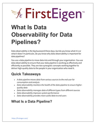 https://firsteigen.com/
What Is Data
Observability for Data
Pipelines?
Data observability is the big buzzword these days, but do you know what it is or
what it does? In particular, do you know why data observability is important for
data pipelines?
You use a data pipeline to move data into and through your organization. You use
data observability to ensure that your data pipeline is working as effectively and
efficiently as possible. They are two synergistic concepts working together to
deliver high-quality data to the people in your organization who need it.
Quick Takeaways
 A data pipeline moves data from various sources to the end user for
consumption and analysis
 Data observability monitors the health of the data pipeline to ensure higher-
quality data
 Data observability manages data of different types from different sources
 Data observability improves system performance
 Data observability provides more useful data to end users
What Is a Data Pipeline?
 