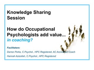 Knowledge Sharing
Session

How do Occupational
Psychologists add value...
in coaching?
Facilitators:
Darren Perks, C.Psychol., HPC Registered, AC Accredited Coach
Hannah Azizollah, C.Psychol., HPC Registered
 
