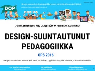 Design-suuntautunut pedagogiikka koulun toimintakulttuurin kehittäjänä
DOP-KOULUTUS LAPPEENRANTA 2015-2016
designed by Freepik
JORMA ENKENBERG, ANU LILJESTRÖM JA HENRIIKKA VARTIAINEN
DESIGN-SUUNTAUTUNUT
PEDAGOGIIKKA
Design-suuntautunut toimintakulttuuri, oppiminen, oppimispolku, opettaminen ja oppimisen arviointi
OPS 2016
1
 