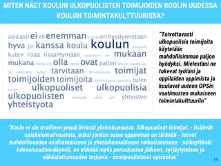 MITEN NÄET KOULUN ULKOPUOLISTEN TOIMIJOIDEN ROOLIN UUDESSA
KOULUN TOIMINTAKULTTUURISSA?
11
“Koulu ei ole irrallinen ympäröivästä yhteiskunnasta. Ulkopuoliset toimijat: - lisäävät
opiskelumotivaatiota, miksi jonkun asian oppiminen on tärkeää - luovat
mahdollisuuden osallistumiseen ja yhteiskunnalliseen vaikuttamiseen - selkeyttävät
tulevaisuudennäkymiä, on elämää myös peruskoulun jälkeen, syrjäytymisen ja
näköalattomuuden torjunta - monipuolistavat opiskelua”
“Toivottavasti
ulkopuolisia toimijoita
käytetään
mahdollisimman paljon
hyödyksi. Mielestäni ne
tukevat työtäni ja
oppilaiden oppimista ja
kuuluvat uuteen OPSin
vaatimusten mukaiseen
toimintakulttuuriin”
 