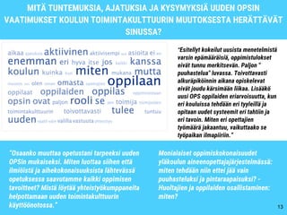 MITÄ TUNTEMUKSIA, AJATUKSIA JA KYSYMYKSIÄ UUDEN OPSIN
VAATIMUKSET KOULUN TOIMINTAKULTTUURIN MUUTOKSESTA HERÄTTÄVÄT
SINUSSA?
13
“Esitellyt kokeilut uusista menetelmistä
varsin epämääräisiä, oppimistulokset
eivät tunnu merkitsevän. Paljon "
puuhastelua" luvassa. Toivottavasti
alkuräpiköinnin aikana opiskelevat
eivät joudu kärsimään liikaa. Lisääkö
uusi OPS oppilaiden eriarvoisuutta, kun
eri kouluissa tehdään eri tyyleillä ja
opitaan uudet systeemit eri tahtiin ja
eri tavoin. Miten eri opettajien
työmäärä jakaantuu, vaikuttaako se
työpaikan ilmapiiriin.”
“Osaanko muuttaa opetustani tarpeeksi uuden
OPSin mukaiseksi. Miten luottaa siihen että
ilmiöistä ja aihekokonaisuuksista lähtevässä
opetuksessa saavutamme kaikki oppimisen
tavoitteet? Mistä löytää yhteistyökumppaneita
helpottamaan uuden toimintakulttuurin
käyttöönotossa.”
Monialaiset oppimiskokonaisuudet
yläkoulun aineenopettajajärjestelmässä:
miten tehdään niin ettei jää vain
puuhasteluksi ja pintaraapaisuksi? -
Huoltajien ja oppilaiden osallistaminen:
miten?
 