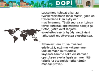 Lapsemme tulevat aikanaan
työskentelemään maailmassa, joka on
toisenlainen kuin nykyinen
maailmamme. Tästä seuraa erityinen
tarve korostaa oppimisessa taitoja ja
tietoa, jotka ovat laajasti
sovellettavissa ja hyödynnettävissä
jatkuvasti muuttuvassa olosuhteissa.
Jatkuvasti muuttuva maailma
edellyttää, että me kykenemme
uudistamaan kulttuurisia
käytänteitämme sekä edistämään
opetuksen avulla lapsissamme niitä
taitoja ja osaamisia jotka tämän
mahdollistavat.
16
 