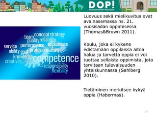 Luovuus sekä mielikuvitus ovat
avainasemassa ns. 21.
vuosisadan oppimisessa
(Thomas&Brown 2011).
Koulu, joka ei kykene
edistämään oppilaissa aitoa
halua ja tarvetta oppia ei voi
tuottaa sellaista oppimista, jota
tarvitaan tulevaisuuden
yhteiskunnassa (Sahlberg
2010).
Tietäminen merkitsee kykyä
oppia (Habermas).
17
 