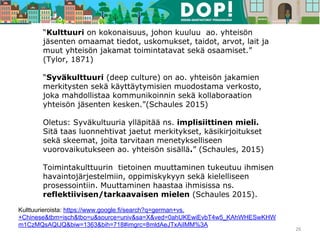 “Kulttuuri on kokonaisuus, johon kuuluu ao. yhteisön
jäsenten omaamat tiedot, uskomukset, taidot, arvot, lait ja
muut yhteisön jakamat toimintatavat sekä osaamiset.”
(Tylor, 1871)
“Syväkulttuuri (deep culture) on ao. yhteisön jakamien
merkitysten sekä käyttäytymisien muodostama verkosto,
joka mahdollistaa kommunikoinnin sekä kollaboraation
yhteisön jäsenten kesken.”(Schaules 2015)
Oletus: Syväkultuuria ylläpitää ns. implisiittinen mieli.
Sitä taas luonnehtivat jaetut merkitykset, käsikirjoitukset
sekä skeemat, joita tarvitaan menetykselliseen
vuorovaikutukseen ao. yhteisön sisällä.” (Schaules, 2015)
Toimintakulttuurin tietoinen muuttaminen tukeutuu ihmisen
havaintojärjestelmiin, oppimiskykyyn sekä kielelliseen
prosessointiin. Muuttaminen haastaa ihmisissa ns.
reflektiivisen/tarkaavaisen mielen (Schaules 2015).
26
Kulttuurieroista: https://www.google.fi/search?q=german+vs.
+Chinese&tbm=isch&tbo=u&source=univ&sa=X&ved=0ahUKEwiEvbT4w5_KAhWHESwKHW
m1CzMQsAQIJQ&biw=1363&bih=718#imgrc=8mldAeJTxAiIMM%3A
 