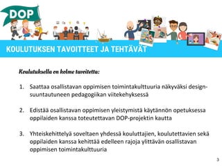 Koulutuksella on kolme tavoitetta:
1. Saattaa osallistavan oppimisen toimintakulttuuria näkyväksi design-
suuntautuneen pedagogiikan viitekehyksessä
2. Edistää osallistavan oppimisen yleistymistä käytännön opetuksessa
oppilaiden kanssa toteutettavan DOP-projektin kautta
3. Yhteiskehittelyä soveltaen yhdessä kouluttajien, koulutettavien sekä
oppilaiden kanssa kehittää edelleen rajoja ylittävän osallistavan
oppimisen toimintakulttuuria
3
KOULUTUKSEN TAVOITTEET JA TEHTÄVÄT
 