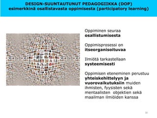 Oppiminen seuraa
osallistumisesta
Oppimisprosessi on
itseorganisoituvaa
Ilmiötä tarkastellaan
systeemisesti
Oppimisen eteneminen perustuu
yhteiskehittelyyn ja
vuorovaikutuksiin muiden
ihmisten, fyysisten sekä
mentaalisten objektien sekä
maailman ilmiöiden kanssa
30
DESIGN-SUUNTAUTUNUT PEDAGOGIIKKA (DOP)
esimerkkinä osallistavasta oppimisesta (participatory learning)
 