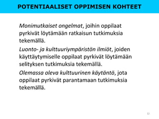 POTENTIAALISET OPPIMISEN KOHTEET
Monimutkaiset ongelmat, joihin oppilaat
pyrkivät löytämään ratkaisun tutkimuksia
tekemällä.
Luonto- ja kulttuuriympäristön ilmiöt, joiden
käyttäytymiselle oppilaat pyrkivät löytämään
selityksen tutkimuksia tekemällä.
Olemassa oleva kulttuurinen käytäntö, jota
oppilaat pyrkivät parantamaan tutkimuksia
tekemällä.
32
 