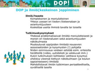 Ilmiö/haaste
Kompleksinen ja moniulotteinen
Yhteys useaan eri tiedon-/tieteenalaan ja
asiantuntijuuteen
Koskettaa useita ihmisiä tavalla tai toisella
Tutkimuskysymykset
Yhdessä problematisoivat ilmiötä moniulotteisesti ja
monen eri tiedonalueen sekä asiantuntijuuden
näkökulmasta
Muotoutuvat oppijoiden ilmiöstä nousevien
assosiaatioiden ja kysymysten (!) pohjalta
Niiden esiinnousua voidaan edistää esim. erilaisilla
herätteillä (video, uutisteksti ja valokuvat mm.)
Kukin tutkimuksen kohteeksi valittava kysymys
yhdistyy yleensä tiettyyn näkökulmaan (ja koulun
oppiaineeseen) ilmiöstä
Mahdollistavat ilmiön tutkimisen periaatteellisella,
syvällisellä tasolla
35
DOP ja ilmiö(keskeinen )oppiminen
 