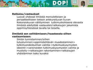 Ratkaisu/vastaukset
Luovat yhdessä ilmiöstä moniulotteisen ja
periaatteelliseen tietoon ankkuroituvan kuvan
Kokonaiskuvan välittyminen tutkimuskohteena olevasta
ilmiöstä edellyttää vastausten/ratkaisujen jakamista
oppimisyhteisössä tavalla tai toisella.
Ilmiöstä sen selittämiseen/haasteesta siihen
vastaamiseen:
Ilmiön tunnistaminen/siihen
tutustuminen>oppimistehtävän muodostaminen>
tutkimusnäkökulman valinta->tutkimuskysymysten
ideointi->varsinaisten tutkimuskysymysten valinta ja
muotoilu->ratkaisujen rakentaminen>ratkaisujen
yhdistäminen koko kuvaksi
36
 