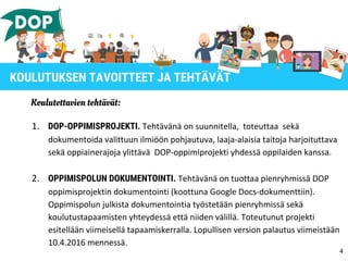 Koulutettavien tehtävät:
1. DOP-OPPIMISPROJEKTI. Tehtävänä on suunnitella, toteuttaa sekä
dokumentoida valittuun ilmiöön pohjautuva, laaja-alaisia taitoja harjoituttava
sekä oppiainerajoja ylittävä DOP-oppimiprojekti yhdessä oppilaiden kanssa.
2. OPPIMISPOLUN DOKUMENTOINTI. Tehtävänä on tuottaa pienryhmissä DOP
oppimisprojektin dokumentointi (koottuna Google Docs-dokumenttiin).
Oppimispolun julkista dokumentointia työstetään pienryhmissä sekä
koulutustapaamisten yhteydessä että niiden välillä. Toteutunut projekti
esitellään viimeisellä tapaamiskerralla. Lopullisen version palautus viimeistään
10.4.2016 mennessä.
4
KOULUTUKSEN TAVOITTEET JA TEHTÄVÄT
 