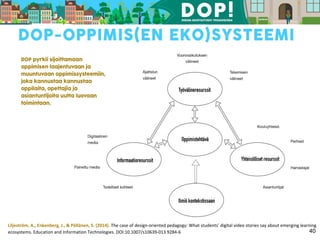 Liljeström, A., Enkenberg, J., & Pöllänen, S. (2014). The case of design-oriented pedagogy: What students’ digital video stories say about emerging learning
ecosystems. Education and Information Technologies. DOI:10.1007/s10639-013 9284-6 40
 