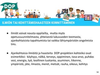 ● Ilmiöt voivat nousta oppilailta, mutta myös
opetussuunnitelmasta, yhteisestä lukuvuoden teemasta,
ajankohtaisista tapahtumista tai vaikka lähiympäristön ongelmista
tms.
● Ajankohtaisia ilmiöitä ja haasteita DOP-projektien kohteiksi ovat
esimerkiksi: köyhyys, nälkä, terveys, oppiminen, tasa-arvo, puhdas
vesi, energia, työ, teollinen tuotanto, asuminen, liikenne,
ympäristö, jäte, ilmasto, meret, metsät, rauha, oikeus, kehitys
54
ILMIÖN TAI KEHITTÄMISHAASTEEN KIINNITTÄMINEN
 