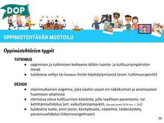 58
OPPIMISTEHTÄVÄN MUOTOILU
Oppimistehtävien tyypit
TUTKIMUS
● oppimisen ja tutkimisen kohteena tällöin luonto- ja kulttuuriympäristön
ilmiöt
● tuloksena selitys tai kuvaus ilmiön käyttäytymisestä (esim. tutkimusraportti)
DESIGN
● monimutkainen ongelma, joka vaatiin usean eri näkökulman ja asianosaisen
huomioon ottamista
● olemassa oleva kulttuurinen käytäntö, jolle laaditaan parantamis- tai
kehittämisehdotus (vrt. vaikuttamisprojektit, Ops perusteet 2014 mm. s. 242)
● tuloksena tuote, esim (esim. käsityötuote, näytelmä, taidenäyttely,
parannusehdotus liiikenneongelmaan)
 