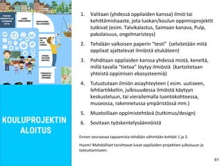 1. Valitaan (yhdessä oppilaiden kanssa) ilmiö tai
kehittämishaaste, jota luokan/koulun oppimisprojektit
tutkivat (esim. Talvikalastus, Saimaan kanava, Pulp,
pakolaisuus, ongelmaristeys)
2. Tehdään valkoisen paperin “testi” (selvitetään mitä
oppilaat ajattelevat ilmiöstä etukäteen)
3. Pohditaan oppilaiden kanssa yhdessä mistä, keneltä,
millä tavalla “tietoa” löytyy ilmiöstä (kartoitetaan
yhteistä oppimisen ekosysteemiä)
4. Tutustutaan ilmiön asiayhteyteen ( esim. uutiseen,
lehtiartikkeliin, julkisuudessa ilmiöstä käytyyn
keskusteluun, tai vierailemalla luontokohteessa,
museossa, rakennetussa ympäristössä mm.)
5. Muotoillaan oppimistehtävä (tutkimus/design)
6. Sovitaan työskentelysäännöistä
Ennen seuraavaa tapaamista tehdään vähintään kohdat 1 ja 2.
Huom! Mahdolliset tarvittavat luvat oppilaiden projektien julkaisuun ja
toteuttamiseen.
61
KOULUPROJEKTIN
ALOITUS
 