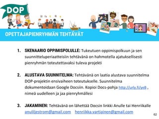 1. SKENAARIO OPPIMISPOLULLE: Tukeutuen oppimispolkuun ja sen
suunnitteluperiaatteisiin tehtävänä on hahmotella ajatuksellisesti
pienryhmän toteutettavaksi tuleva projekti
2. ALUSTAVA SUUNNITELMA: Tehtävänä on laatia alustava suunnitelma
DOP-projektin ensivaiheen toteutukselle. Suunnitelma
dokumentoidaan Google Docsiin. Kopioi Docs-pohja http://urly.fi/yeB ,
nimeä uudelleen ja jaa pienryhmällesi
3. JAKAMINEN: Tehtävänä on lähettää Docsin linkki Anulle tai Henriikalle
anuliljestrom@gmail.com henriikka.vartiainen@gmail.com
62
OPETTAJAPIENRYHMÄN TEHTÄVÄT
 