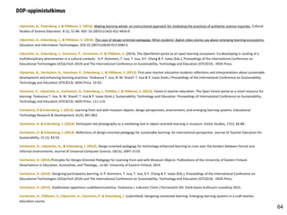 Liljeström, A., Enkenberg, J. & Pöllänen, S. (2013). Making learning whole: an instructional approach for mediating the practices of authentic science inquiries. Cultural
Studies of Science Education. 8 (1), 51-86. DOI: 10.1007/s11422-012-9416-0
Liljeström, A., Enkenberg, J., & Pöllänen, S. (2014). The case of design-oriented pedagogy: What students’ digital video stories say about emerging learning ecosystems.
Education and Information Technologies. DOI:10.1007/s10639-013 9284-6
Liljeström, A., Enkenberg, J., Vanninen, P., Vartiainen, H. & Pöllänen, S. (2014). The Openforest portal as an open learning ecosystem: Co-developing in studing of a
multidisciplinary phenomenon in a cultural contexts. In P. Kommers, T. Issa, T. Issa, D-F. Chang & P. Isaías (Eds.), Proceedings of the International Conference on
Educational Technologies (ICEduTech 2014) and The International Conference on Sustainability, Technology and Education (STE2014). IADIS Press.
Liljeström, A., Vartiainen, H., Vanninen, P., Enkenberg, J., & Pöllänen, S. (2013). First-year teacher education students reflections and interpretations about sustainable
development and enhancing learning practices: Teoksessa T. Issa, N. M. Sharef, T. Issa & P. Isaías (toim.) Proceedings of the International Conference on Sustainability,
Technology and Education (STE2013). IADIS Press. 53-63.
Vanninen, P., Liljeström, A., Vartiainen, H,. Enkenberg, J., Pellikka, I. & Pöllänen, S. (2013). Forest in teacher education: The Open Forest portal as a novel resource for
learning: Teoksessa T. Issa, N. M. Sharef, T. Issa & P. Isaías (toim.). Sustainability, Technology and Education. Proceedings of International Conference on Sustainability,
Technology and Education (STE2013). IADIS Press. 111-114.
Vartiainen, H & Enkenberg, J. (2013). Learning from and with museum objects: design perspectives, environment, and emerging learning systems. Educational
Technology Research & Development, 61(5), 841-862.
Vartiainen, H. & Enkenberg, J. (2014). Participant-led photography as a mediating tool in object-oriented learning in museum. Visitor Studies, 17(1), 66-88.
Vartiainen, H. & Enkenberg, J. (2013). Reflections of design-oriented pedagogy for sustainable learning: An international perspective. Journal of Teacher Education for
Sustainability, 15 (1), 43-53.
Vartiainen, H., Liljeström, A., & Enkenberg, J. (2012). Design-oriented pedagogy for technology-enhanced learning to cross over the borders between formal and
informal environments. Journal of Universal Computer Science, 18(15), 2097–2119.
Vartiainen, H. (2014).Principles for Design-Oriented Pedagogy for Learning from and with Museum Objects. Publications of the University of Eastern Finland.
Dissertations in Education, Humanities, and Theology., no 60. University of Eastern Finland, 2014.
Vartiainen, H. (2014). Designing participatory learning. In P. Kommers, T. Issa, T. Issa, D-F. Chang & P. Isaías (Eds.), Proceedings of the International Conference on
Educational Technologies (ICEduTech 2014) and The International Conference on Sustainability, Technology and Education (STE2014). IADIS Press.
Vartiainen, H. (2015). Osallistavan oppimisen uudelleenmuotoilua. Teoksessa J. Julkunen (Toim.) Porrassalmi VIII. Etelä-Savon kulttuurin vuosikirja 2015.
Vartiainen, H., Pöllänen, S., Liljeström, A., Vanninen, P. & Enkenberg, J. (submitted). Designing connected learning: Emerging learning systems in a craft teacher
education course.
DOP-oppimistutkimus
64
 
