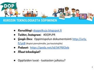 ● Kurssiblogi: doppolkuja.blogspot.fi
● Twitter, Instagram: #DOPLPR
● Google Docs: Oppimispolun dokumentointi http://urly.
fi/yeB (Kopioi pienryhmälle, jaa kouluttajille)
● Pedanet: https://peda.net/id/347f6f2eb
● Muut teknologiat?
● Oppilaiden luvat - tuotosten julkaisu?
7
KURSSIN TEKNOLOGIASTA SOPIMINEN
 