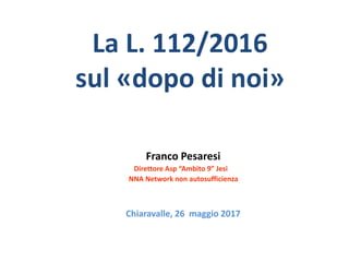 La L. 112/2016
sul «dopo di noi»
Franco Pesaresi
Direttore Asp “Ambito 9” Jesi
NNA Network non autosufficienza
Chiaravalle, 26 maggio 2017
 