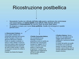 Ricostruzione postbellica Nonostante l’uscita non ottimale dell’Italia dalla guerra, sembrava che cominciasse una nuova epoca, un  nuovo spirito  si era diffuso nella nazione: forte era l’aspettativa di  rinnovamento  del vecchio Stato da parte degli italiani.  Si vengono a creare così nuove  forze politiche . Quelle che emergono in questo periodo sono : La  Democrazia Cristiana , un nuovo partito cattolico che comprende esponenti del vecchio Partito Popolare di Sturzo ed elementi dell’Azione Cattolica. Partito di carattere moderato, si ispira ai valori cattolici e ripone la sua forza politica nella concezione interclassista(aderivano elementi da tutte le classi sociali), in grado di riscuotere consensi tra urbani e contadini. Il leader era Alcide De Gasperi Il  Partito Comunista Italiano , che nonostante la sua ideologia marxista si presentava come un partito più riformista che rivoluzionario. Guidato da Togliatti, il P.C.I mirava a formare una linea politca di “democrazia progressiva” in grado di far raggiungere la maggioranza all’interno delle istituzioni democratiche.  Il  Partito d’Azione . Nuovo partito che raccoglieva per la maggior parte esponenti e intellettuali di ispirazione liberal-socialista. Lo scopo del partito era quello di rifondare una società che avesse una base di stampo socialist, senza tuttavia che ne venisse soffocata la libertà del singolo individuo. 