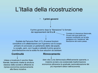 L’Italia della ricostruzione I primi governi Il primo governo dopo la “liberazione” fu formato dai rappresentanti del  C.L.N Comitato di Liberazione Nazionale, Ovvero tutti quei partiti che avevano contribuito con la lotta partigiana e la “resistenza” alla liberazione del nostro paese. Guidato da Ferruccio Parri, il C.L.N aveva funzioni consultive e di collaborazione con il governo con lo scopo primario di convocare un parlamento eletto dal popolo. Lo scoglio, però, con il quale si abbattè il primo governo post-liberazione era la scelta fra due soluzioni da adottare: Continuità Rinnovamento intesa a ricostruire il vecchio Stato liberale, lasciando intatta la struttura classica della società e affidando la ripresa economica esclusivamente alla libera iniziativa.  dare vita a una democrazia effettivamente operante, e insieme avviare una sostanziale trasformazione economica attraverso la graduale nazionalizzazione dei più importanti settori dell’economia.  