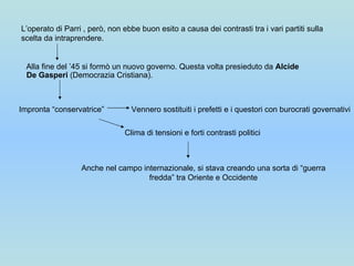 L’operato di Parri , però, non ebbe buon esito a causa dei contrasti tra i vari partiti sulla scelta da intraprendere. Alla fine del ’45 si formò un nuovo governo. Questa volta presieduto da  Alcide De Gasperi  (Democrazia Cristiana). Impronta “conservatrice” Vennero sostituiti i prefetti e i questori con burocrati governativi Clima di tensioni e forti contrasti politici   Anche nel campo internazionale, si stava creando una sorta di “guerra fredda” tra Oriente e Occidente 
