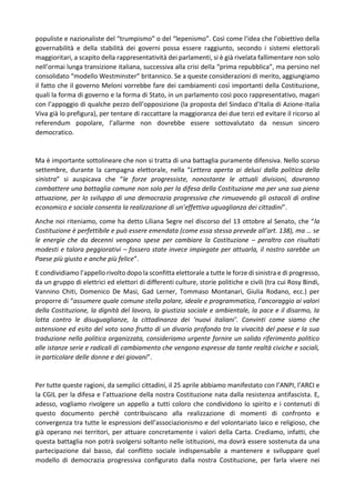 populiste e nazionaliste del “trumpismo” o del “lepenismo”. Così come l’idea che l’obiettivo della
governabilità e della stabilità dei governi possa essere raggiunto, secondo i sistemi elettorali
maggioritari, a scapito della rappresentatività dei parlamenti, si è già rivelata fallimentare non solo
nell’ormai lunga transizione italiana, successiva alla crisi della “prima repubblica”, ma persino nel
consolidato “modello Westminster” britannico. Se a queste considerazioni di merito, aggiungiamo
il fatto che il governo Meloni vorrebbe fare dei cambiamenti così importanti della Costituzione,
quali la forma di governo e la forma di Stato, in un parlamento così poco rappresentativo, magari
con l’appoggio di qualche pezzo dell’opposizione (la proposta del Sindaco d’Italia di Azione-Italia
Viva già lo prefigura), per tentare di raccattare la maggioranza dei due terzi ed evitare il ricorso al
referendum popolare, l’allarme non dovrebbe essere sottovalutato da nessun sincero
democratico.
Ma è importante sottolineare che non si tratta di una battaglia puramente difensiva. Nello scorso
settembre, durante la campagna elettorale, nella “Lettera aperta ai delusi dalla politica della
sinistra” si auspicava che “le forze progressiste, nonostante le attuali divisioni, dovranno
combattere una battaglia comune non solo per la difesa della Costituzione ma per una sua piena
attuazione, per lo sviluppo di una democrazia progressiva che rimuovendo gli ostacoli di ordine
economico e sociale consenta la realizzazione di un’effettiva uguaglianza dei cittadini”.
Anche noi riteniamo, come ha detto Liliana Segre nel discorso del 13 ottobre al Senato, che “la
Costituzione è perfettibile e può essere emendata (come essa stessa prevede all’art. 138), ma … se
le energie che da decenni vengono spese per cambiare la Costituzione – peraltro con risultati
modesti e talora peggiorativi – fossero state invece impiegate per attuarla, il nostro sarebbe un
Paese più giusto e anche più felice”.
E condividiamo l’appello rivolto dopo la sconfitta elettorale a tutte le forze di sinistra e di progresso,
da un gruppo di elettrici ed elettori di differenti culture, storie politiche e civili (tra cui Rosy Bindi,
Vannino Chiti, Domenico De Masi, Gad Lerner, Tommaso Montanari, Giulia Rodano, ecc.) per
proporre di “assumere quale comune stella polare, ideale e programmatica, l’ancoraggio ai valori
della Costituzione, la dignità del lavoro, la giustizia sociale e ambientale, la pace e il disarmo, la
lotta contro le disuguaglianze, la cittadinanza dei ‘nuovi italiani’. Convinti come siamo che
astensione ed esito del voto sono frutto di un divario profondo tra la vivacità del paese e la sua
traduzione nella politica organizzata, consideriamo urgente fornire un solido riferimento politico
alle istanze serie e radicali di cambiamento che vengono espresse da tante realtà civiche e sociali,
in particolare delle donne e dei giovani”.
Per tutte queste ragioni, da semplici cittadini, il 25 aprile abbiamo manifestato con l’ANPI, l’ARCI e
la CGIL per la difesa e l’attuazione della nostra Costituzione nata dalla resistenza antifascista. E,
adesso, vogliamo rivolgere un appello a tutti coloro che condividono lo spirito e i contenuti di
questo documento perché contribuiscano alla realizzazione di momenti di confronto e
convergenza tra tutte le espressioni dell’associazionismo e del volontariato laico e religioso, che
già operano nei territori, per attuare concretamente i valori della Carta. Crediamo, infatti, che
questa battaglia non potrà svolgersi soltanto nelle istituzioni, ma dovrà essere sostenuta da una
partecipazione dal basso, dal conflitto sociale indispensabile a mantenere e sviluppare quel
modello di democrazia progressiva configurato dalla nostra Costituzione, per farla vivere nei
 