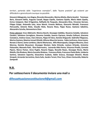 territori, partendo dalle “esperienze esemplari”, dalle “buone pratiche” già esistenti per
diffonderle e generalizzarle ovunque sia possibile.
Giovanni Abbagnato, Leo Alagna, Riccardo Alessandro, Marina Allotta, Mario Azzolini Tommaso
Baris, Giovanni Bellia, Augusto Cavadi, Beppe Cipolla, Gaetano Cipolla, Maria Adele Cipolla,
Enrico Colajanni, Mari D’Agostino, Raffaella De Pasquale, Alessandra Dino, Vincenzo Gervasi,
Filippo Grippi, Antonella Leto, Jesse Marsh, Ernesto Melluso, Giancarlo Minaldi, Francesco
Petruzzella, Antonio Riolo, Claudio Riolo, Rosana Rizzo, Pippo Russo, Gaetano Sabatino,
Alessandra Sciurba, Bonaventura Zizzo
Prime adesioni: Enzo Abbinanti, Monica Bacchi, Giuseppe Cabibbo, Rosanna Cataldo, Salvatore
Cavaleri, Salvatore Cernigliaro, Rosanna Cataldo, Saverio Cipriano, Amalia Collisani, Giacomo
Costadura, Andrea Cozzo, Clara Denaro, Pippo Di Falco, Daniela Dioguardi, Gabriella Filippazzo,
Marina Gaziano, Maximo Ismael Ghioldi, Alfonso Maurizio Iacono, Fabio Lanfranca, Anna Leone,
Renato Li Donni, Santo Lombino, Liborio Martorana, Alfio Mastropaolo, Calogero Messina, Clara
Monroy, Daniela Musumeci, Giuseppe Nicolaci, Katia Orlando, Leoluca Orlando, Antonina
Palazzotto, Manoela Patti, Dino Paternostro, Leonardo Aldo Penna, Vincenzo Pinello, Carmelo
Piparo, Marco Pomar, Anna Puglisi, Rosario Rappa, Rossella Reyes, Giuseppe Riccio, Mario
Ridulfo, Elio Rindone, Maria Concetta Rindone, Francesca Riolo, Francesco Paolo Riolo, Umberto
Santino, Salvatore Saporito, Gioacchino Scaduto, Adele Sciacca, Giuseppe Silvestri, Nicola
Sinopoli, Armando Sorrentino, Dario Sulis, Sandra Teroni, Pino Toro, Chiara Venturella, Roberto
Zampardi
N.B.
Per sottoscrivere il documento inviare una mail a
difesaattuazionecostituzione9@gmail.com
 