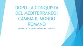 DOPO LA CONQUISTA 
DEL MEDITERRANEO: 
CAMBIA IL MONDO 
ROMANO 
LA POLITICA, L’ECONOMIA, LA CULTURA, LA SOCIETA’ 
 