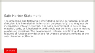 Copyright © 2018 Oracle and/or its affiliates. All rights reserved. |
Safe Harbor Statement
The preceding and following is intended to outline our general product
direction. It is intended for information purposes only, and may not be
incorporated into any contract. It is not a commitment to deliver any
material, code, or functionality, and should not be relied upon in making
purchasing decisions. The development, release, and timing of any
features or functionality described for Oracle’s products remains at the
sole discretion of Oracle.
 