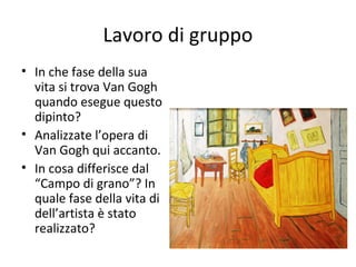 Lavoro di gruppo
• In che fase della sua
vita si trova Van Gogh
quando esegue questo
dipinto?
• Analizzate l’opera di
Van Gogh qui accanto.
• In cosa differisce dal
“Campo di grano”? In
quale fase della vita di
dell’artista è stato
realizzato?

 