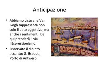 Anticipazione
• Abbiamo visto che Van
Gogh rappresenta non
solo il dato oggettivo, ma
anche i sentimenti. Da
qui prenderà il via
l'Espressionismo.
• Osservate il dipinto
accanto: G. Braque,
Porto di Antwerp.

 