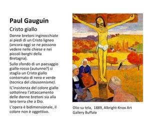 Paul Gauguin
Cristo giallo
Donne bretoni inginocchiate
ai piedi di un Cristo ligneo
(ancora oggi se ne possono
vedere nelle chiese e nei
piccoli borghi della
Bretagna).
Sullo sfondo di un paesaggio
giallo-rosso (autunno?) si
staglia un Cristo giallo
contornato di nero e verde
(tecnica del clausonnisme).
IL’insistenza del colore giallo
sottolinea l’attaccamento
delle donne bretoni sia alla
loro terra che a Dio.
L’opera è bidimensionale, il
colore non è oggettivo.

Olio su tela, 1889, Albright-Knox Art
Gallery Buffalo

 