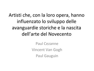 Artisti che, con la loro opera, hanno
influenzato lo sviluppo delle
avanguardie storiche e la nascita
dell’arte del Novecento
Paul Cezanne
Vincent Van Gogh
Paul Gauguin

 