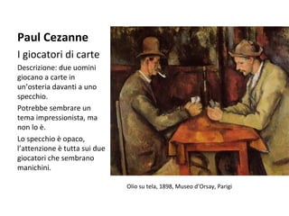 Paul Cezanne
I giocatori di carte
Descrizione: due uomini
giocano a carte in
un’osteria davanti a uno
specchio.
Potrebbe sembrare un
tema impressionista, ma
non lo è.
Lo specchio è opaco,
l’attenzione è tutta sui due
giocatori che sembrano
manichini.
Olio su tela, 1898, Museo d’Orsay, Parigi

 