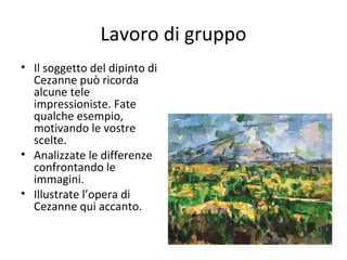 Lavoro di gruppo
• Il soggetto del dipinto di
Cezanne può ricorda
alcune tele
impressioniste. Fate
qualche esempio,
motivando le vostre
scelte.
• Analizzate le differenze
confrontando le
immagini.
• Illustrate l’opera di
Cezanne qui accanto.

 