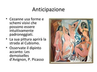 Anticipazione
• Cezanne usa forme e
schemi visivi che
possono essere
intuitivamente
padroneggiati.
• La sua pittura aprirà la
strada al Cubismo.
• Osservate il dipinto
accanto: Les
demoiselles
d’Avignon, P. Picasso

 