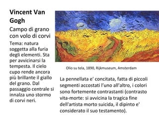 Vincent Van
Gogh
Campo di grano
con volo di corvi
Tema: natura
soggetta alla furia
degli elementi. Sta
per avvicinarsi la
tempesta. Il cielo
cupo rende ancora
più brillante il giallo
del grano. Dal
passaggio centrale si
innalza uno stormo
di corvi neri.

Olio su tela, 1890, Rijkmuseum, Amsterdam

La pennellata e' concitata, fatta di piccoli
segmenti accostati l’uno all’altro, i colori
sono fortemente contrastanti (contrasto
vita-morte: si avvicina la tragica fine
dell'artista morto suicida, il dipinto e'
considerato il suo testamento).

 