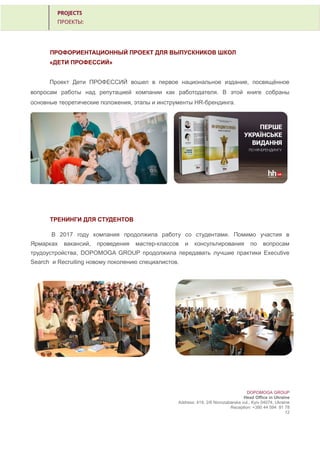 ПРОФОРИЕНТАЦИОННЫЙ ПРОЕКТ ДЛЯ ВЫПУСКНИКОВ ШКОЛ
«ДЕТИ ПРОФЕССИЙ»
Проект Дети ПРОФЕССИЙ вошел в первое национальное издание, посвящённое
вопросам работы над репутацией компании как работодателя. В этой книге собраны
основные теоретические положения, этапы и инструменты HR-брендинга.
ТРЕНИНГИ ДЛЯ СТУДЕНТОВ
В 2017 году компания продолжила работу со студентами. Помимо участия в
Ярмарках вакансий, проведения мастер-классов и консультирования по вопросам
трудоустройства, DOPOMOGA GROUP продолжила передавать лучшие практики Executive
Search и Recruiting новому поколению специалистов.
DOPOMOGA GROUP
Head Office in Ukraine
Address: 419, 2/6 Novozabarska vul., Kyiv 04074, Ukraine
Reception: +380 44 594 81 78
12
 