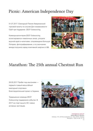 Picnic: American Independence Day
01.07.2017. Ежегодный Пикник Американской
торговой палаты по случаю Дня независимости
США при поддержке ZEST Outsourcing.
Команда волонтеров ZEST Outsourcing
ассистировала в тематичных зонах, угощала
вкусной едой и напитками, сопровождала Большую
Лотерею, фотографирование, а по окончанию
вечера получила заряд позитивной энергии от ВВ.
Marathon: The 25th annual Chestnut uun
28.05.2017 Пробег под каштанами —
первый и самый масштабный
ежегодный спортивно-
благотворительный проект в Украине.
Традиционно команда ZEST
Outsourcing поддержала событие. В
2017 на старт вышло 30+ самых
активных зестовцев.
DOPOMOGA GROUP
Head Office in Ukraine
Address: 419, 2/6 Novozabarska vul., Kyiv 04074, Ukraine
Reception: +380 44 594 81 78
13
 