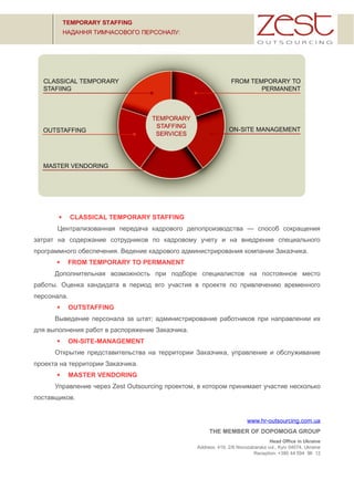  CLASSICAL TEMPORARY STAFFING
Централизованная передача кадрового делопроизводства — способ сокращения
затрат на содержание сотрудников по кадровому учету и на внедрение специального
программного обеспечения. Ведение кадрового администрирования компании Заказчика.
 FROM TEMPORARY TO PERMANENT
Дополнительная возможность при подборе специалистов на постоянное место
работы. Оценка кандидата в период его участия в проекте по привлечению временного
персонала.
 OUTSTAFFING
Выведение персонала за штат; администрирование работников при направлении их
для выполнения работ в распоряжение Заказчика.
 ON-SITE-MANAGEMENT
Открытие представительства на территории Заказчика, управление и обслуживание
проекта на территории Заказчика.
 MASTER VENDORING
Управление через Zest Outsourcing проектом, в котором принимает участие несколько
поставщиков.
www.hr-outsourcing.com.ua
THE MEMBER OF DOPOMOGA GROUP
Head Office in Ukraine
Address: 419, 2/6 Novozabarska vul., Kyiv 04074, Ukraine
Reception: +380 44 594 96 12
 