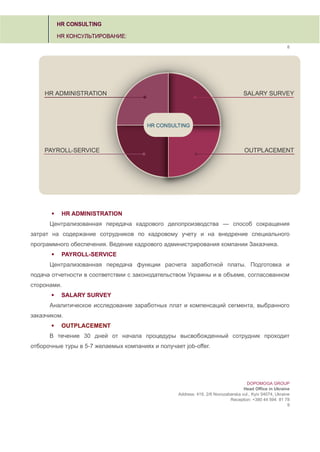 8
 HR ADMINISTRATION
Централизованная передача кадрового делопроизводства — способ сокращения
затрат на содержание сотрудников по кадровому учету и на внедрение специального
программного обеспечения. Ведение кадрового администрирования компании Заказчика.
 PAYROLL-SERVICE
Централизованная передача функции расчета заработной платы. Подготовка и
подача отчетности в соответствии с законодательством Украины и в объеме, согласованном
сторонами.
 SALARY SURVEY
Аналитическое исследование заработных плат и компенсаций сегмента, выбранного
заказчиком.
 OUTPLACEMENT
В течение 30 дней от начала процедуры высвобожденный сотрудник проходит
отборочные туры в 5-7 желаемых компаниях и получает job-offer.
DOPOMOGA GROUP
Head Office in Ukraine
Address: 419, 2/6 Novozabarska vul., Kyiv 04074, Ukraine
Reception: +380 44 594 81 78
9
 