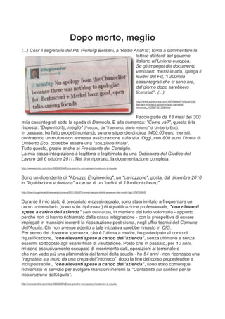 Dopo morto, meglio
(...) Cosi' il segretario del Pd, Pierluigi Bersani, a 'Radio Anch'io', torna a commentare la
                                                               lettera d'intenti del governo
                                                               italiano all'Unione europea.
                                                               Se gli impegni del documento
                                                               venissero messi in atto, spiega il
                                                               leader del Pd, "i 300mila
                                                               cassintegrati che ci sono ora,
                                                               dal giorno dopo sarebbero
                                                               licenziati". (...)
                                                                                                   http://www.adnkronos.com/IGN/News/Politica/Crisi-
                                                                                                   Bersani-in-lettera-governo-solo-parole-e-
                                                                                                   minacce_312587161128.html


                                                               Faccio parte da 18 mesi dei 300
mila cassintegrati sotto la spada di Damocle. E alla domanda: "Come va?", questa è la
risposta: "Dopo morto, meglio" (Foscolo, da "Il secondo diario minimo" di Umberto Eco).
In passato, ho fatto progetti contando su uno stipendio di circa 1400,00 euro mensili,
contraendo un mutuo con annessa assicurazione sulla vita. Oggi, con 800 euro, l'ironia di
Umberto Eco, potrebbe essere una "soluzione finale".
Tutto questo, grazie anche al Presidente del Consiglio.
La mia cassa integrazione è legittima e legittimata da una Ordinanza del Giudice del
Lavoro del 6 ottobre 2011. Nel link riportato, la documentazione completa:
http://www.scribd.com/doc/69302594/Ecco-perche-non-posso-ricostruire-L-Aquila


Sono un dipendente di "Abruzzo Engineering", un "carrozzone", posta, dal dicembre 2010,
in "liquidazione volontaria" a causa di un "deficit di 19 milioni di euro".
http://ilcentro.gelocal.it/pescara/cronaca/2011/03/27/news/mai-piu-debiti-a-spese-dei-nostri-figli-3787099/2


Durante il mio stato di precariato e cassintegrato, sono stato invitato a frequentare un
corso universitario (sono solo diplomato) di riqualificazione professionale, "con rilevanti
spese a carico dell'azienda" (vedi Ordinanza), in maniera del tutto volontaria - appunto
perché non ci hanno richiamato dalla cassa integrazione - con la prospettiva di essere
impiegati in mansioni inerenti la ricostruzione post sisma, negli uffici tecnici del Comune
dell'Aquila. Chi non avesse aderito a tale iniziativa sarebbe rimasto in CIG.
Per senso del dovere e speranza, che è l'ultima a morire, ho partecipato al corso di
riqualificazione, "con rilevanti spese a carico dell'azienda", senza ultimarlo e senza
essermi sottoposto agli esami finali di valutazione. Posto che in passato, per 10 anni,
mi sono esclusivamente occupato di inserimento dati, operazioni al terminale e
che non vedo più una planimetria dai tempi della scuola - ho 54 anni - non riconosco una
“ragnatela sul muro da una crepa dell'intonaco”, dopo la fine del corso propedeutico e
indispensabile , "con rilevanti spese a carico dell'azienda", sono stato comunque
richiamato in servizio per svolgere mansioni inerenti la "Contabilità sui cantieri per la
ricostruzione dell'Aquila".
http://www.scribd.com/doc/69302594/Ecco-perche-non-posso-ricostruire-L-Aquila
 