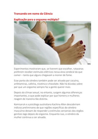 Transando em nome da Ciência
Explicação para o orgasmo múltiplo?
Experimentos mostraram que, se tiverem que escolher, ratazanas
preferem receber estímulos elétricos nessa área cerebral do que
comer – tanto que alguns chegavam a morrer de fome.
Esse ponto do cérebro também pode ser ativado por cocaína,
anfetaminas, cafeína, nicotina e chocolate. Não há dúvidas sobre
por que um orgasmo sempre faz a gente querer mais.
Depois do clímax sexual, no entanto, surgem algumas diferenças
importantes, o que pode explicar por que homens e mulheres
reagem de maneira tão distinta.
Komisaruk e a psicóloga australiana Kachina Allen descobriram
indícios preliminares de que regiões específicas do cérebro
masculino deixam de responder a estímulos sensoriais dos órgãos
genitais logo depois do orgasmo. Enquanto isso, o cérebro da
mulher continua a ser ativado.
 