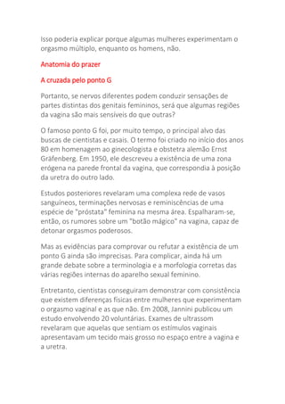 Isso poderia explicar porque algumas mulheres experimentam o
orgasmo múltiplo, enquanto os homens, não.
Anatomia do prazer
A cruzada pelo ponto G
Portanto, se nervos diferentes podem conduzir sensações de
partes distintas dos genitais femininos, será que algumas regiões
da vagina são mais sensíveis do que outras?
O famoso ponto G foi, por muito tempo, o principal alvo das
buscas de cientistas e casais. O termo foi criado no início dos anos
80 em homenagem ao ginecologista e obstetra alemão Ernst
Gräfenberg. Em 1950, ele descreveu a existência de uma zona
erógena na parede frontal da vagina, que correspondia à posição
da uretra do outro lado.
Estudos posteriores revelaram uma complexa rede de vasos
sanguíneos, terminações nervosas e reminiscências de uma
espécie de "próstata" feminina na mesma área. Espalharam-se,
então, os rumores sobre um "botão mágico" na vagina, capaz de
detonar orgasmos poderosos.
Mas as evidências para comprovar ou refutar a existência de um
ponto G ainda são imprecisas. Para complicar, ainda há um
grande debate sobre a terminologia e a morfologia corretas das
várias regiões internas do aparelho sexual feminino.
Entretanto, cientistas conseguiram demonstrar com consistência
que existem diferenças físicas entre mulheres que experimentam
o orgasmo vaginal e as que não. Em 2008, Jannini publicou um
estudo envolvendo 20 voluntárias. Exames de ultrassom
revelaram que aquelas que sentiam os estímulos vaginais
apresentavam um tecido mais grosso no espaço entre a vagina e
a uretra.
 
