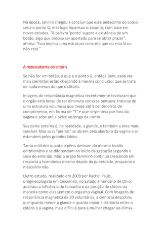 Na época, Jannini chegou a concluir que esse pedacinho do corpo
seria o ponto G, mas logo repensou o assunto, com base em
novos estudos. "A palavra 'ponto' sugere a existência de um
botão, algo que precisa ser apertado para se obter prazer",
afirma. "Isso implica uma estrutura concreta que ou está lá ou
não está."
A redescoberta do clitóris
Se não for um botão, o que é o ponto G, então? Bem, cada vez
mais cientistas estão chegando à mesma conclusão: que se trata
de nada menos do que o clitóris.
Imagens de ressonância magnética recentemente revelaram que
o órgão está longe de ser diminuto como se pensava: trata-se de
uma estrutura volumosa que mede até 9 centímetros de
comprimento, em forma de "Y" e que serpenteia por fora da
vagina e sobe até a pelve ao longo da uretra.
Sua parte externa é, na realidade, a glande, e também a área mais
sensível. Mas suas "pernas" se abrem pela abertura da vagina e se
estendem pelos grandes lábios.
Tanto o clitóris quanto o pênis derivam do mesmo tecido
embrionário e se diferenciam no início da gestação segundo o
sexo do embrião. Mas o órgão feminino continua crescendo em
resposta a hormônios mesmo depois da puberdade, enquanto o
masculino não.
Outro estudo, realizado em 2009 por Rachel Pauls,
uroginecologista em Cincinnati, no Estado americano de Ohio,
analisou a influência do tamanho e da posição do clitóris na
maneira como elas sentem o orgasmo vaginal. Com imagens de
ressonância magnética de 30 voluntárias, a cientista descobriu
que quanto menor a glande e quanto maior a distância entre o
clitóris e a vagina, mais difícil é para a mulher chegar ao clímax.
 