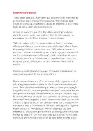 Experimentar é preciso
Todas essas pesquisas significam que existem várias maneiras de
as mulheres experimentarem o orgasmo. "Há uma boa base
neuro-anatômica para diferentes tipos de orgasmos e diferentes
tipos de sensações", afirma Komisurak.
Já para as mulheres que têm dificuldade de atingir o clímax
durante a penetração – ou qualquer tipo de estimulação – a
mensagem dos cientistas é simples: experimentem.
"Não há nada errado com essas mulheres. Todo o mundo é
diferente e elas precisam explorar seus estímulos", afirma Pauls.
O psicólogo italiano Jannini concorda: "Além de curtir o sexo,
curta se conhecer e entender quem você é hoje, porque amanhã
você provavelmente será diferente". E não subestime a imensa
variedade em oferta. "Não encare o corpo feminino como uma
máquina que só pode operar de uma determinada maneira",
conclui.
Pratique esportes! Mulheres ativas têm muito mais chances de
colecionar orgasmo do que as sedentárias
Desta vez ele não escapa. Com este manual do orgasmo, você só
não atinge o nirvana esta noite se não for para a cama com seu
amor! Tem plantão de dúvidas que deixa qualquer preocupação
longe dos lençóis, roteiro digno de Penélope Cruz e Javier Barden
com preliminares que dão sede de tesão, dez passos para chegar
lá sempre, receitas de prazer para cada tipo de clímax, promessa
de uma pílula do orgasmo e mais! Num mundo ideal, toda mulher
atingiria o ápice do prazer em cem por cento das transas, certo?
Certíssimo. Mas o fato é que só 29% delas conseguem a façanha,
dizem pesquisas. Privilegiadas? Melhor dizer que são bem
informadas. Elas sabem, por exemplo, que o orgasmo tem vários
modos de preparo - um mais excitante que o outro. Não espere
nem mais um minuto para usufruir do sexo tanto quanto elas e
 