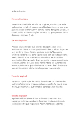 testar este guia.
Êxtase clitoriano
Se existisse um GPS localizador de orgasmo, ele diria que a via
mais curta e certeira é a pequena saliência no local em que seus
grandes lábios formam um V, bem na frente da vagina. Ou seja, o
clitóris. Ali há mais terminações nervosas do que qualquer parte
do corpo - cerca de 6 mil.
Receita de prazer
Peça ao seu namorado que acaricie devagarinho as áreas
próximas ao clitóris e vá se aproximando da sua pérola do prazer
sem perder o ritmo. Chegou ao xis da questão? Enquanto
estimula o clitóris para cima e para baixo com os dedos anular e
médio de uma mão, a outra toca o bumbum e o ânus (sem
penetração). O movimento deve ser rápido e suave. A parte dois:
escrever, usando a língua, o seu nome inteiro ali. Durante essa
provocação intensa, que tal sentar-se no rosto dele? Prepare-se
para sentir o corpo inteiro dar choques de tanto desejo.
Encanto vaginal
Responda rápido: qual é o sonho de consumo de 11 entre dez
mulheres? Alcançar o orgasmo pela penetração. Se esse é o seu
drama, pode arrumar outro motivo para reclamar da vida!
Receita de prazer
A primeira tática é investir nos estímulos clitorianos, mas
atrasando o clímax ao máximo. Para isso, diminua o ritmo da
excitação ou troque de posição. Assim, ficará cada vez mais
 