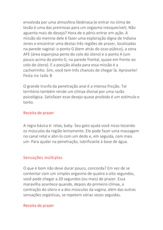 envolvida por uma atmosfera libidinosa (e entrar no clima de
tesão é uma das premissas para um orgasmo inesquecível). Não
aguenta mais de desejo? Hora de o pênis entrar em ação. A
missão do menino dele é fazer uma exploração digna de Indiana
Jones e encontrar uma destas três regiões de prazer, localizadas
na parede vaginal: o ponto G (bem atrás do osso púbico), a zona
AFE (área esponjosa perto do colo do útero) e o ponto A (um
pouco acima do ponto G, na parede frontal, quase em frente ao
colo do útero). E a posição aliada para essa missão é a
cachorrinho. Sim, você tem três chances de chegar lá. Aproveite!
Festa no lado B
O grande trunfo da penetração anal é a intensa fricção. Tal
território também rende um clímax divinal por uma razão
psicológica. Satisfazer esse desejo quase proibido é um estímulo e
tanto.
Receita de prazer
A regra básica é: relax, baby. Seu gato ajuda você nisso tocando
os músculos da região lentamente. Ele pode fazer uma massagem
no canal retal e abri-lo com um dedo e, em seguida, com mais
um. Para ajudar na penetração, lubrificante à base de água.
Sensações múltiplas
O que é bom não deve durar pouco, concorda? Em vez de se
contentar com um simples orgasmo de quatro a oito segundos,
você pode chegar a 20 segundos (ou mais) de prazer. Essa
maravilha acontece quando, depois do primeiro clímax, a
contração do útero e a dos músculos da vagina, além das outras
sensações orgásticas, se repetem várias vezes seguidas.
Receita de prazer
 